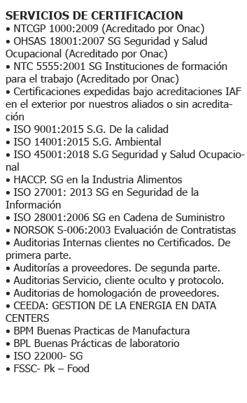 (**) ISO 9001:2008 S.G. de la Calidad. (**) ISO 14001:2004 S.G. Ambiental. (**) OHSAS 18001:2007 S.G. Seguridad y Salud Ocupacional. (**) NTC 5555:2011 S.G. Instituciones de Formación para el trabajo. (**) NTC GP1000:2009. - ISO 9001:2015 S.G. de la Calidad - ISO 14001:2015 S.G. Ambiental - NTCGP 1000:2009 S.G. del Sector Público Colombiano - NORSOK S-006:2003 Evaluación de Contratistas - Auditorias de homologación de proveedores - CEEDA: Gestión de la Energía en Data Centers - BPM - Buenas Prácticas de Manufactura - BPL - Buenas Prácticas de Laboratorio - ISO 39001: 2012 S.G Seguridad Víal - ISO 55001: 2013 S.G Activos - NTS Normas Técnicas Sectoriales de Turismo y Sostenibilidad (*) - ISO 20000 - S.G. Industria (*) - ISO 22301: 2012 S.G. Continuidad de Negocios (*) - ISO 22716: 2007 S.G. Cosmeticos (*) - HACCP. SG - Inocuidad Alimentaria (*) - ISO 27001: 2013 S.G. en Seguridad de la Información (*) - ISO 28001: 2006 S.G. en Cadena de Suministro (*) - ISO 9001:2015 S.G. de la Calidad (*) - ISO 14001:2015 S.G. Ambiental (*) - ISO 22000: 2005-S.G. Seguridad Alimentaria (*) - FSSC 22000 Packaging - Food (*) - ISO 50001: 2011- S.G. Seguridad Energética (*) - ISO 13485: 2016 - S.G. -Ti - Dispositivos Médicos 